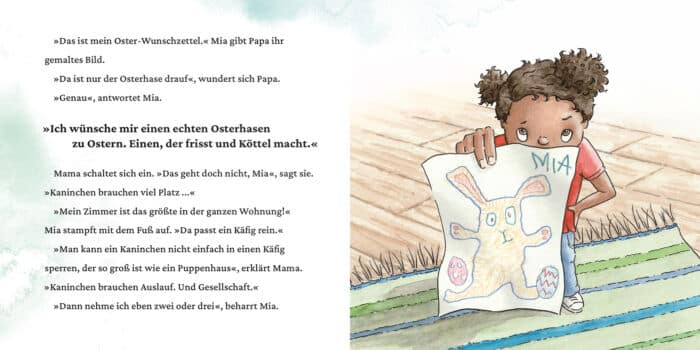 Innenseite " Ein Osterhase für Mia ": Bild: ein Mädchen mit nervösem Blick und Wunschzettel mit einem Hasen drauf in der Hand; Text: »Das ist mein Oster-Wunschzettel.« Mia gibt Papa ihr gemaltes Bild. »Da ist nur der Osterhase drauf«, wundert sich Papa. »Genau«, antwortet Mia. »Ich wünsche mir einen echten Osterhasen zu Ostern. Einen, der frisst und Köttel macht.« Mama schaltet sich ein. »Das geht doch nicht, Mia«, sagt sie. »Kaninchen brauchen viel Platz ...« »Mein Zimmer ist das größte in der ganzen Wohnung!« Mia stampft mit dem Fuß auf. »Da passt ein Käfig rein.« »Man kann ein Kaninchen nicht einfach in einen Käfig sperren, der so groß ist wie ein Puppenhaus«, erklärt Mama. »Kaninchen brauchen Auslauf. Und Gesellschaft.« »Dann nehme ich eben zwei oder drei«, beharrt Mia.