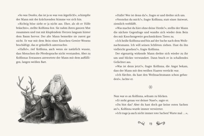 Innenseite " Kolfinnas Traum ": Bild: Weihnachtsmann sitzt auf Rentier; Text: »So was Doofes, das ist ja so was von ärgerlich!«, schimpfte der Mann mit der krächzenden Stimme vor sich hin. »Richtig böse sieht er ja nicht aus. Eher, als ob er Hilfe bräuchte«, stellte Kolfinna fest. Sie nahm ihren ganzen Mut zusammen und trat mit klopfendem Herzen langsam hinter dem Baum hervor. Der alte Mann bemerkte sie zuerst gar nicht. Er war mit dem Bein eines Knochen-Gewirr-Wesens beschäftigt, das er gründlich untersuchte. »Hallo!«, rief Kolfinna, auch wenn sie natürlich wusste, dass Menschen die Pferdesprache nicht verstanden. Aber zu Kolfinnas Erstaunen antwortete der Mann mit dem auffälligen, langen weißen Bart. »Hallo! Wer ist denn da?«, fragte er und drehte sich um. »Verstehst du mich?«, fragte Kolfinna, statt einer Antwort, ziemlich verblüfft. »Was machst du hier ohne deine Herde?«, stellte der Mann die nächste Gegenfrage und wandte sich wieder dem Bein des mit Knochengewirr geschmückten Tieres zu. »Ich heiße Kolfinna und bin auf der Suche nach dem Weihnachtsmann. Ich will seinen Schlitten ziehen. Hast du ihn vielleicht gesehen?«, fragte Kolfinna. Der eigenartig wirkende Mann drehte sich wieder zu ihr um und blickte verwundert. Dann brach er in schallendes Gelächter aus. »Was ist denn jetzt?«, fragte Kolfinna, die Angst bekam, dass der Mann mit den weißen Haaren verrückt war. »Ich fürchte, du hast den Weihnachtsmann schon gefunden!«, lachte er. Nun war es an Kolfinna, seltsam zu blicken. »Er steht genau vor deiner Nasel«, sagte er. »Du bist das? Aber du hast doch gar keine roten Sachen an?«, Kolfinna wurde immer verwirrter. »Ich trage ja auch nicht immer rote Sachen! Warte mal ...«,